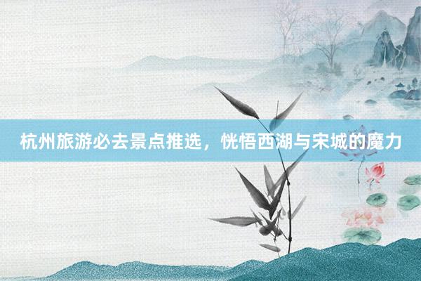 杭州旅游必去景点推选，恍悟西湖与宋城的魔力