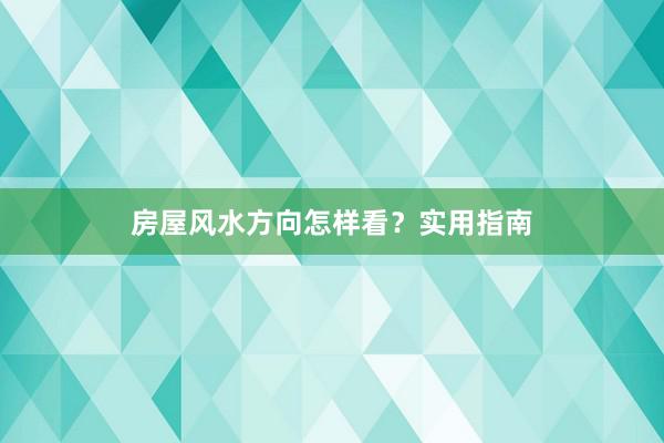 房屋风水方向怎样看？实用指南
